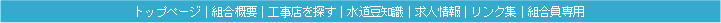 トップページ｜組合概要｜工事店を探す｜水道豆知識｜求人情報｜リンク集｜組合員専用